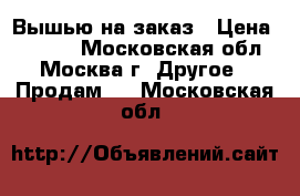 Вышью на заказ › Цена ­ 3 000 - Московская обл., Москва г. Другое » Продам   . Московская обл.